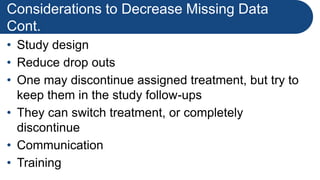 Considerations to Decrease Missing Data
Cont.
• Study design
• Reduce drop outs
• One may discontinue assigned treatment, but try to
keep them in the study follow-ups
• They can switch treatment, or completely
discontinue
• Communication
• Training
 