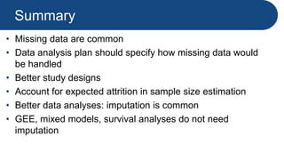 Summary
• Missing data are common
• Data analysis plan should specify how missing data would
be handled
• Better study designs
• Account for expected attrition in sample size estimation
• Better data analyses: imputation is common
• GEE, mixed models, survival analyses do not need
imputation
 