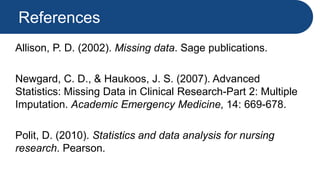 References
Allison, P. D. (2002). Missing data. Sage publications.
Newgard, C. D., & Haukoos, J. S. (2007). Advanced
Statistics: Missing Data in Clinical Research-Part 2: Multiple
Imputation. Academic Emergency Medicine, 14: 669-678.
Polit, D. (2010). Statistics and data analysis for nursing
research. Pearson.
 
