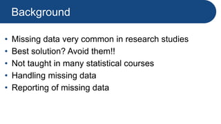 Background
• Missing data very common in research studies
• Best solution? Avoid them!!
• Not taught in many statistical courses
• Handling missing data
• Reporting of missing data
 