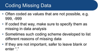Coding Missing Data
• Often coded as values that are not possible, e.g.
999, -999
• If coded that way, make sure to specify them as
missing in data analysis
• Sometimes such coding scheme developed to list
different reasons of missing data
• If they are not important, safer to leave blank or
enter “.”
 
