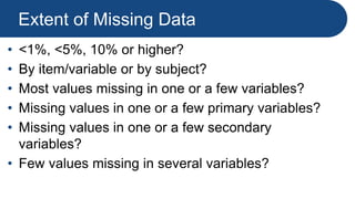 Extent of Missing Data
• <1%, <5%, 10% or higher?
• By item/variable or by subject?
• Most values missing in one or a few variables?
• Missing values in one or a few primary variables?
• Missing values in one or a few secondary
variables?
• Few values missing in several variables?
 