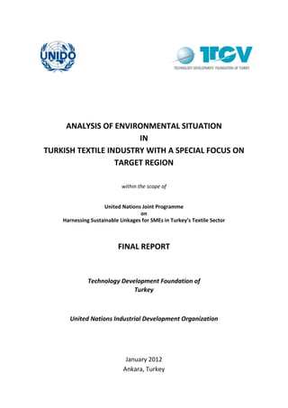 ANALYSIS OF ENVIRONMENTAL SITUATION
IN
TURKISH TEXTILE INDUSTRY WITH A SPECIAL FOCUS ON
TARGET REGION
within the scope of
United Nations Joint Programme
on
Harnessing Sustainable Linkages for SMEs in Turkey’s Textile Sector
FINAL REPORT
Technology Development Foundation of
Turkey
United Nations Industrial Development Organization
January 2012
Ankara, Turkey
 