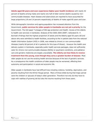7 | P a g e
Adults aged 60 years and over experience higher poor health incidence with nearly 42
percent of deaths among males and nearly one half of older women deaths caused by non-
communicable diseases. Heart disease and tuberculosis are reported to have accounted for
large proportions (18 and 14 percent respectively) of deaths of males aged 60 years and over.
While demographic transition and ageing population has increased attention from the
Government, public services for older people in Cambodia are not yet a priority for the
Government. The GiZ paper “Linkages of Old-age protection and Health: Access of the elderly
to health care services in Cambodia: Analysis of the CSES 2005-2009”, reiterated Dr. P.
Bunnak’s findings that the highest proportion of adults and the Elderly aged 50 years old and
above who were admitted to health facilities, according to the in-patient data from the national
Health Information System (HIS) in 2008, was related to chronic or non-communicable
illnesses (nearly 60 percent of all in-patients for this type of illness). However the health care
delivery system in Cambodia, especially public health services packages, does not sufficiently
cater for chronic non-communicable diseases (NCDs) or psychiatric conditions, and palliative
care and geriatric medicines are largely unavailable. The elderly are less likely to receive
treatment than the young, even though they carry a greater burden of disease. Most
older people do not use the existing health services because of the lack of geriatric services.
As a consequence the health conditions of older people may be worsened, affecting their
autonomy and participation in social and economic life.
Older people in Cambodia have had difficult lives including violence, hardship, deprivation, and
poverty resulting from the Khmer Rouge period. Many of those killed during that tragic period
were the children or spouses of today’s older generation. Therefore not only do they have to
cope with realities of growing old but also the trauma resulting from these years.
 