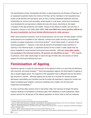 9 | P a g e
The Identification of Poor Households (ID-Poor) is administered by the Ministry of Planning. If
an assessed household meets the criteria of ID-Poor, all the members in the household may
access social benefits and assistance such as free or partly subsidised healthcare services,
scholarships for primary and secondary school pupils in rural areas, social land concessions,
rural development and agriculture-related services and inputs. According to GiZ paper
“Linkages of Old-age protection and Health: Access of the elderly to health care services in
Cambodia: Analysis of the CSES 2005-2009”, HEF and CBHI have some positive effects on
the poor households, but have limited effectiveness for older persons.
Other social protection schemes, such as social pensions, do not cover all older people. Formal
social pensions are available to war veterans, retirees from public services, and expanded
recently to regular employees in the formal sectors20
which totals nearly 17 percent of the
working population.21
However, more than 80 percent of Cambodia’s total workforce is
working in the informal sector. A significant portion of this number is older adults that are
hence ineligible for social pensions and government benefits. Although most older adults
are working in the informal sectors, 25 percent are identified as poor. 22
With regards
to pensions, when older adults begin to reach the age of frailty they rely heavily on family
support for continued livelihood and care.
Feminisation of Ageing
Population ageing is unique for Asia because of the speed at which it is occurring simultaneous
with economic and social changes.23
Much like population ageing, the feminisation of ageing is
also a double-edged sword. The segment of the population that is affected most by the shift in
age structure is women. Although ageing can be seen as a triumph for women because
decreased vulnerability and mortality has led to longer life expectancy, ageing for women can
signal increased social isolation, economic hardships and a higher risk of living with
impairment and disability.24
In most countries older women tend to outnumber older men because of longer life spans,
however because of Cambodia’s tumultuous past, that imbalance is quite substantial. Older
women account for 58 percent of the elderly population of which close to half are widowed,
20
Cambodia labour law provisions and National Social Security Fund (NSSF)
21
Sann, V, (2010), Social Protection in Cambodia: Toward Effective and Affordable Social Protection for the Poor and Vulnerable. Prepared for
Council for Agricultural and Rural Development, Council of Ministers, Cambodia, p. 332-335
22
Sann, V., (2012).Social Protection and Informal Economy: Formalize the Informal Sector. Council for Agricultural and Rural Development,
Council of Ministers, slide 5
23
Chan, A., (2005). Aging in Southeast and East Asia: Issues and Policy Directions, p. 269
24
Davidson, Di Giacomo, McGrath (2011). The Feminisation of Ageing: How will this Impact on Health Outcomes and Services, p. 1032.
 