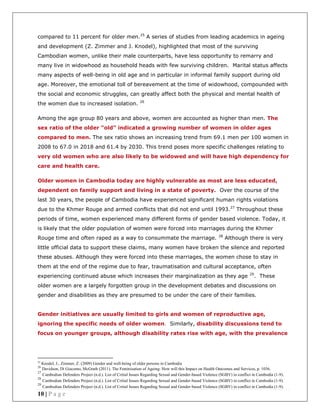 10 | P a g e
compared to 11 percent for older men.25
A series of studies from leading academics in ageing
and development (Z. Zimmer and J. Knodel), highlighted that most of the surviving
Cambodian women, unlike their male counterparts, have less opportunity to remarry and
many live in widowhood as household heads with few surviving children. Marital status affects
many aspects of well-being in old age and in particular in informal family support during old
age. Moreover, the emotional toll of bereavement at the time of widowhood, compounded with
the social and economic struggles, can greatly affect both the physical and mental health of
the women due to increased isolation. 26
Among the age group 80 years and above, women are accounted as higher than men. The
sex ratio of the older “old” indicated a growing number of women in older ages
compared to men. The sex ratio shows an increasing trend from 69.1 men per 100 women in
2008 to 67.0 in 2018 and 61.4 by 2030. This trend poses more specific challenges relating to
very old women who are also likely to be widowed and will have high dependency for
care and health care.
Older women in Cambodia today are highly vulnerable as most are less educated,
dependent on family support and living in a state of poverty. Over the course of the
last 30 years, the people of Cambodia have experienced significant human rights violations
due to the Khmer Rouge and armed conflicts that did not end until 1993.27
Throughout these
periods of time, women experienced many different forms of gender based violence. Today, it
is likely that the older population of women were forced into marriages during the Khmer
Rouge time and often raped as a way to consummate the marriage. 28
Although there is very
little official data to support these claims, many women have broken the silence and reported
these abuses. Although they were forced into these marriages, the women chose to stay in
them at the end of the regime due to fear, traumatisation and cultural acceptance, often
experiencing continued abuse which increases their marginalization as they age 29
. These
older women are a largely forgotten group in the development debates and discussions on
gender and disabilities as they are presumed to be under the care of their families.
Gender initiatives are usually limited to girls and women of reproductive age,
ignoring the specific needs of older women. Similarly, disability discussions tend to
focus on younger groups, although disability rates rise with age, with the prevalence
25
Knodel, J., Zimmer, Z. (2009) Gender and well-being of older persons in Cambodia
26
Davidson, Di Giacomo, McGrath (2011). The Feminisation of Ageing: How will this Impact on Health Outcomes and Services, p. 1036.
27
Cambodian Defenders Project (n.d.). List of Critial Issues Regarding Sexual and Gender-based Violence (SGBV) in conflict in Cambodia (1-9).
28
Cambodian Defenders Project (n.d.). List of Critial Issues Regarding Sexual and Gender-based Violence (SGBV) in conflict in Cambodia (1-9).
29
Cambodian Defenders Project (n.d.). List of Critial Issues Regarding Sexual and Gender-based Violence (SGBV) in conflict in Cambodia (1-9).
 