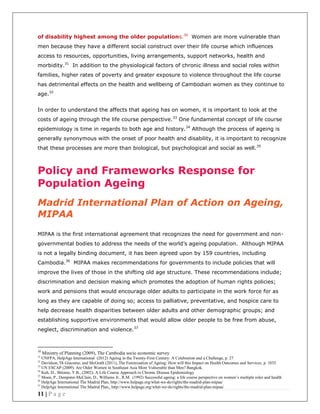 11 | P a g e
of disability highest among the older populations.30
Women are more vulnerable than
men because they have a different social construct over their life course which influences
access to resources, opportunities, living arrangements, support networks, health and
morbidity.31
In addition to the physiological factors of chronic illness and social roles within
families, higher rates of poverty and greater exposure to violence throughout the life course
has detrimental effects on the health and wellbeing of Cambodian women as they continue to
age.32
In order to understand the affects that ageing has on women, it is important to look at the
costs of ageing through the life course perspective.33
One fundamental concept of life course
epidemiology is time in regards to both age and history.34
Although the process of ageing is
generally synonymous with the onset of poor health and disability, it is important to recognize
that these processes are more than biological, but psychological and social as well.35
Policy and Frameworks Response for
Population Ageing
Madrid International Plan of Action on Ageing,
MIPAA
MIPAA is the first international agreement that recognizes the need for government and non-
governmental bodies to address the needs of the world’s ageing population. Although MIPAA
is not a legally binding document, it has been agreed upon by 159 countries, including
Cambodia.36
MIPAA makes recommendations for governments to include policies that will
improve the lives of those in the shifting old age structure. These recommendations include;
discrimination and decision making which promotes the adoption of human rights policies;
work and pensions that would encourage older adults to participate in the work force for as
long as they are capable of doing so; access to palliative, preventative, and hospice care to
help decrease health disparities between older adults and other demographic groups; and
establishing supportive environments that would allow older people to be free from abuse,
neglect, discrimination and violence.37
30
Ministry of Planning (2009), The Cambodia socio economic survey
31
UNFPA, HelpAge International (2012) Ageing in the Twenty-First Century: A Celebration and a Challenge, p. 27
32
Davidson, Di Giacomo, and McGrath (2011),.The Feminisation of Ageing: How will this Impact on Health Outcomes and Services, p. 1035
33
UN ESCAP (2009). Are Older Women in Southeast Asia More Vulnerable than Men? Bangkok.
34
Kuh, D., Shlomo, Y.B., (2002). A Life Course Approach to Chronic Disease Epidemiology
35
Moen, P., Dempster-McClain, D., Williams Jr., R.M. (1992) Successful ageing: a life course perspective on women’s multiple roles and health
36
HelpAge International The Madrid Plan, http://www.helpage.org/what-we-do/rights/the-madrid-plan-mipaa/
37
HelpAge International The Madrid Plan,, http://www.helpage.org/what-we-do/rights/the-madrid-plan-mipaa/
 