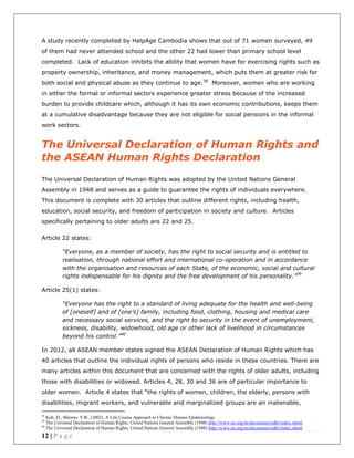 12 | P a g e
A study recently completed by HelpAge Cambodia shows that out of 71 women surveyed, 49
of them had never attended school and the other 22 had lower than primary school level
completed. Lack of education inhibits the ability that women have for exercising rights such as
property ownership, inheritance, and money management, which puts them at greater risk for
both social and physical abuse as they continue to age.38
Moreover, women who are working
in either the formal or informal sectors experience greater stress because of the increased
burden to provide childcare which, although it has its own economic contributions, keeps them
at a cumulative disadvantage because they are not eligible for social pensions in the informal
work sectors.
The Universal Declaration of Human Rights and
the ASEAN Human Rights Declaration
The Universal Declaration of Human Rights was adopted by the United Nations General
Assembly in 1948 and serves as a guide to guarantee the rights of individuals everywhere.
This document is complete with 30 articles that outline different rights, including health,
education, social security, and freedom of participation in society and culture. Articles
specifically pertaining to older adults are 22 and 25.
Article 22 states:
“Everyone, as a member of society, has the right to social security and is entitled to
realisation, through national effort and international co-operation and in accordance
with the organisation and resources of each State, of the economic, social and cultural
rights indispensable for his dignity and the free development of his personality.”39
Article 25(1) states:
“Everyone has the right to a standard of living adequate for the health and well-being
of [oneself] and of [one’s] family, including food, clothing, housing and medical care
and necessary social services, and the right to security in the event of unemployment,
sickness, disability, widowhood, old age or other lack of livelihood in circumstances
beyond his control.”40
In 2012, all ASEAN member states signed the ASEAN Declaration of Human Rights which has
40 articles that outline the individual rights of persons who reside in these countries. There are
many articles within this document that are concerned with the rights of older adults, including
those with disabilities or widowed. Articles 4, 28, 30 and 36 are of particular importance to
older women. Article 4 states that “the rights of women, children, the elderly, persons with
disabilities, migrant workers, and vulnerable and marginalized groups are an inalienable,
38
Kuh, D., Shlomo, Y.B., (2002). A Life Course Approach to Chronic Disease Epidemiology
39
The Universal Declaration of Human Rights, United Nations General Assembly (1948) http://www.un.org/en/documents/udhr/index.shtml
40
The Universal Declaration of Human Rights, United Nations General Assembly (1948) http://www.un.org/en/documents/udhr/index.shtml
 