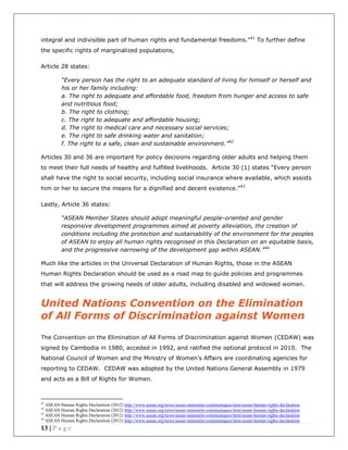 13 | P a g e
integral and indivisible part of human rights and fundamental freedoms.”41
To further define
the specific rights of marginalized populations,
Article 28 states:
“Every person has the right to an adequate standard of living for himself or herself and
his or her family including:
a. The right to adequate and affordable food, freedom from hunger and access to safe
and nutritious food;
b. The right to clothing;
c. The right to adequate and affordable housing;
d. The right to medical care and necessary social services;
e. The right to safe drinking water and sanitation;
f. The right to a safe, clean and sustainable environment.”42
Articles 30 and 36 are important for policy decisions regarding older adults and helping them
to meet their full needs of healthy and fulfilled livelihoods. Article 30 (1) states “Every person
shall have the right to social security, including social insurance where available, which assists
him or her to secure the means for a dignified and decent existence.”43
Lastly, Article 36 states:
“ASEAN Member States should adopt meaningful people-oriented and gender
responsive development programmes aimed at poverty alleviation, the creation of
conditions including the protection and sustainability of the environment for the peoples
of ASEAN to enjoy all human rights recognised in this Declaration on an equitable basis,
and the progressive narrowing of the development gap within ASEAN.”44
Much like the articles in the Universal Declaration of Human Rights, those in the ASEAN
Human Rights Declaration should be used as a road map to guide policies and programmes
that will address the growing needs of older adults, including disabled and widowed women.
United Nations Convention on the Elimination
of All Forms of Discrimination against Women
The Convention on the Elimination of All Forms of Discrimination against Women (CEDAW) was
signed by Cambodia in 1980, acceded in 1992, and ratified the optional protocol in 2010. The
National Council of Women and the Ministry of Women’s Affairs are coordinating agencies for
reporting to CEDAW. CEDAW was adopted by the United Nations General Assembly in 1979
and acts as a Bill of Rights for Women.
41
ASEAN Human Rights Declaration (2012) http://www.asean.org/news/asean-statement-communiques/item/asean-human-rights-declaration
42
ASEAN Human Rights Declaration (2012) http://www.asean.org/news/asean-statement-communiques/item/asean-human-rights-declaration
43
ASEAN Human Rights Declaration (2012) http://www.asean.org/news/asean-statement-communiques/item/asean-human-rights-declaration
44
ASEAN Human Rights Declaration (2012) http://www.asean.org/news/asean-statement-communiques/item/asean-human-rights-declaration
 