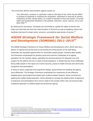 14 | P a g e
The convention defines discrimination against women as:
“any distinction, exclusion or restriction made on the basis of sex which has the effect
or purpose of impairing or nullifying the recognition, enjoyment or exercise by women,
irrespective of their marital status, on a basis of equality of men and women, of human
rights and fundamental freedoms in the political, economic, social, cultural, civil or any
other field."45
By ratifying this convention, Cambodia has committed to uphold the rights of women and
make sure that they are free from discrimination of all forms as well as targeting culture and
traditions that tend to shape social, economic, and political experiences of women.46
ASEAN Strategic Framework for Social Welfare
and Development (SOMSWD) 2011-201547
The ASEAN Strategic Framework for Social Welfare and Development (2011-2015) also has a
section on ageing and set the tone by prioritising the enhancement of the well-being,
livelihoods and equitable opportunities for vulnerable people groups, including older people.
The framework emphasised the pending social and economic challenges of an ageing
population for the member states, especially the growing demand for adequate care and
support for the elderly who are in need of social assistance. It stated that the three challenges
facing older people in the region are income security, access to health services and community
recognition and participation.
In terms of policy responses and programme design, governments are handling the ageing
issue differently. The Strategic Framework emphasises the importance of cost-effective,
targeted policy and programmes based upon evidence-based research. Some countries are
applying the welfare based approach, others attempt to increase the opportunities of ageing as
a productive and participatory force and an asset to the society while a few are trying to take
a balanced approach of welfare based and productive ageing.
45
Convention on the Elimination of All Forms of Discrimination against Women (1979) http://www.un.org/womenwatch/daw/cedaw/cedaw.htm
46
Convention on the Elimination of All Forms of Discrimination against Women (1979) http://www.un.org/womenwatch/daw/cedaw/cedaw.htm
47
ASEAN Strategic Framework for Social Welfare and Development (2011-2015)
http://www.dpiap.org/resources/pdf/somswd_strategic_framework_2011-2015_final_12_01_04.pdf
 