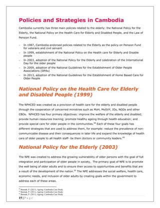15 | P a g e
Policies and Strategies in Cambodia
Cambodia currently has three main policies related to the elderly: the National Policy for the
Elderly, the National Policy on the Health Care for Elderly and Disabled People, and the Law of
Pension Fund.
In 1987, Cambodia endorsed policies related to the Elderly as the policy on Pension Fund
for veterans and civil servant
In 1999, establishment of the National Policy on the Health care for Elderly and Disable
people
In 2003, adoption of the National Policy for the Elderly and celebration of the International
Day for the older people
In 2009, adoption of the National Guidelines for the Establishment of Older People
Associations (OPAs)
In 2013, adoption of the National Guidelines for the Establishment of Home Based Care for
Older People
National Policy on the Health Care for Elderly
and Disabled People (1999)
The NPHCED was created as a provision of health care for the elderly and disabled people
through the cooperation of concerned ministries such as MoH, MoSVY, IOs, NGOs and other
CBOs. NPHCED has four primary objectives: improve the welfare of the elderly and disabled;
provide human resources training; promote healthy ageing through health education; and
provide special care for older people in the communities.48
Each of these four goals has
different strategies that are used to address them, for example: reduce the prevalence of non-
communicable disease and their consequences in later life and expand the knowledge of health
care of older people to all health staff- be them doctors or community leaders.49
National Policy for the Elderly (2003)
The NPE was created to address the growing vulnerability of older persons with the goal of full
integration and participation of older people in society. The primary goal of NPE is to promote
the well being of older adults and to ensure their access to opportunities and benefits that are
a result of the development of the nation.50
The NPE addresses the social welfare, health care,
economic needs, and inclusion of older adults by creating goals within the government to
address each of these areas.
48
Bunnak, P. (2011), Ageing: Cambodia Case Study
49
Bunnak, P. (2011), Ageing: Cambodia Case Study
50
Bunnak, P. (2011), Ageing: Cambodia Case Study
 