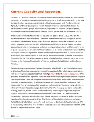 16 | P a g e
Current Capacity and Resources
Currently in Cambodia there are a number of government organisations that are interested in
the impact of population ageing throughout the country as it will cause great shifts in not only
the age structure but social, economic and political structures as well. The Committee on
Agriculture and Rural Development (CARD) has commissioned a series of studies on the
situation of vulnerable groups including older people and has released key policy papers,
notably the National Social Protection Strategy (NSPS) for the poor and vulnerable (2011).
The Royal Government of Cambodia has issued a sub-decree dated 15 July 2011 on the
establishment of an inter-ministerial Committee for the elderly which is charged to review
policies and framework on ageing. The Cambodian National Committee for Elderly (NCE) is
mainly tasked to; maintain the spirit and celebration of the International Day for the older
people; to promote, review, develop and steer ageing sensitive policies and framework; to put
in place a structure and programme that are adapted to the social and economic context of the
country to address old age needs; and to coordinate the implementation of specific measure
ensuring an equitable protection to older people and to promote best practices. The National
Committee for the Elderly is composed of senior officials from line ministries and is led by the
Minister of the Ministry of Social Affairs, Veterans and Youth Rehabilitation, and the Prime
Minister.
Outside of government entities, HelpAge Cambodia, a local NGO, is working in Battambang
and Banteay Meanchey provinces to increase the capacity of older adults by connecting them
with Older People’s Associations (OPAs). HelpAge views Older People as resources. OPAs
provide a mechanism for a primary safety net and informal social protection for older people in
their communities. OPAs are intergenerational community-based associations that are led and
managed by local volunteers to address the needs and concerns of older people and their
households. They are inclusive of all groups and multifunctional. There any many activities in
which an OPA can choose to engage. Commonly, the OPAs manage; cow bank, sustainable
farming, rice bank, health camps, livelihoods training and local planning for development
projects. Currently in Cambodia HelpAge has helped to establish 170 OPAs with over 60
percent of its members being female. Over 10,000 members, households, and communities
have benefited from the work of OPAs. The Ministry of Social Affairs, Veterans and Youth
Rehabilitation (MoSVY) has a vision for each commune in Cambodia to have functioning OPA.
It has currently established over 460 OPAs across 18 provinces with goal to replicate 900 OPAs
across all 24 provinces within 5 years.
 