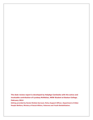 The desk review report is developed by HelpAge Cambodia with the active and
invaluable contribution of Lyndsey McMahan, MSW Student at Boston College.
February 2014
Editing provided by Renée McHale-Garnaut, Policy Support Officer, Department of Older
People Welfare, Ministry of Social Affairs, Veterans and Youth Rehabilitation.
 