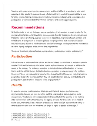 17 | P a g e
Together with government ministry departments and local NGOs, it is possible to help build
capacity of older adults through continued efforts instilling in people the responsibility to care
for older people, helping decrease discrimination, increasing inclusion, and encouraging the
participation of women in both the informal workforce and social support systems.
Recommendations
While Cambodia is not yet facing an ageing population, it is important to begin to plan for the
demographic change and anticipate its consequences. In order to address the emerging issues
that older women are facing, such as widowhood, disabilities, migration of adult children and
limited care, it is important to invest in policies and programmes that ensure basic social
security including access to health care and pension for old age and to promote the importance
of active ageing alongside these policies and programmes.
There are three basic pillars of active ageing policies: participation, health, and security.51
Participation
It is necessary to understand that people will be more likely to contribute to and participate in
society if policies that address education, health, and employment are meant to address the
needs of the people. For instance, according to both the Universal Declaration of Human
Rights and the ASEAN Human Rights Declaration, education is only compulsory for children.
However, if there were educational opportunities throughout the life course, including teaching
people how to care for themselves then they will be able to more actively contribute to, and
participate in, both the labor force and social engagements.52
Health
In order to promote healthy ageing, it is important that risk factors for chronic, non-
communicable diseases are kept low while building up protective factors, such as social
engagement. This balance will increase not only the quality but the quantity of life making
older women more self-sufficient during the ageing process. For those who are in need of
health care, there should be a network of assistance either through a government entity or
other subsidized care that will meet the full range of rights of people as they age.53
51
WHO (2002). Active Ageing: A Police Framework, p. 45.
52
WHO (2002), Active Ageing: A Police Framework, p. 51
53
WHO (2002), Active Ageing: A Police Framework, p. 46-48
 