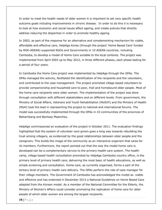 18 | P a g e
In order to meet the health needs of older women it is important to set very specific health
outcome goals including improvements in chronic disease. In order to do this it is necessary
to look at how economic and social issues affect ageing, and create policies that directly
address reducing the disparities in order to promote healthy ageing.
In 2003, as part of the response for an alternative and complementing mechanism for viable,
affordable and effective care, HelpAge Korea (through the project ‘Home Based Care’ funded
by ROK-ASEAN) supported NGOs and Governments in 10 ASEAN countries, including
Cambodia, to develop a model of Home Care suitable to the local contexts. The project was
implemented from April 2003 up to May 2012, in three different phases, each phase lasting for
a period of four years.
In Cambodia the Home Care project was implemented by HelpAge through the OPAs. The
OPAs managed the activity, facilitated the identification of the recipients and the volunteers,
and contributed to the case management. The project promoted village based volunteers to
provide companionship and household care to poor, frail and homebound older people. Most of
the home care recipients were older women. The implementation of the project was done
through consultation with different stakeholders and on different levels. From government, the
Ministry of Social Affairs, Veterans and Youth Rehabilitation (MoSVY) and the Ministry of Health
(MoH) took the lead in representing the project to national and international forums. The
model was successfully implemented through the OPAs in 43 communities of the provinces of
Battambang and Banteay Meanchey.
HelpAge commissioned an evaluation of the project in October 2011. The evaluation findings
highlighted that the system of volunteer care-givers goes a long way towards rebuilding the
trust among villagers, as evidenced by the good relationships between older people and the
caregivers. This builds the image of the community as an interactive organism that cares for
its members. Furthermore, the report pointed out that the way the model home care is
developed can be a complementary service to the primary health care system. The health
camp, village based health consultation promoted by HelpAge Cambodia country office, is the
primary level of primary health care, delivering the most basic of health educations, as well as
simple screening and consultation. Home care, as currently organised, forms a part of the
tertiary level of primary health care delivery. The OPAs perform the role of case manager for
their village members. The Government of Cambodia has acknowledged the model as viable
and effective and has endorsed in December 2013 a National Guidelines on Home Based Care
adapted from the Korean model. As a member of the National Committee for the Elderly, the
Ministry of Women’s Affairs could consider promoting the replication of home care for older
people of which older women are among the largest recipients.
 
