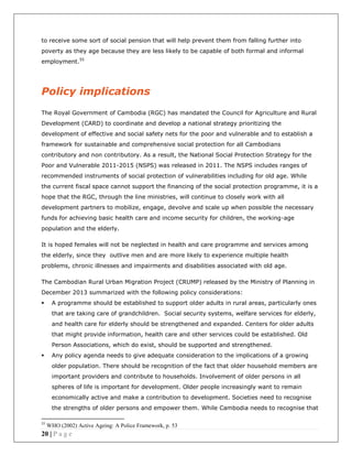 20 | P a g e
to receive some sort of social pension that will help prevent them from falling further into
poverty as they age because they are less likely to be capable of both formal and informal
employment.55
Policy implications
The Royal Government of Cambodia (RGC) has mandated the Council for Agriculture and Rural
Development (CARD) to coordinate and develop a national strategy prioritizing the
development of effective and social safety nets for the poor and vulnerable and to establish a
framework for sustainable and comprehensive social protection for all Cambodians
contributory and non contributory. As a result, the National Social Protection Strategy for the
Poor and Vulnerable 2011-2015 (NSPS) was released in 2011. The NSPS includes ranges of
recommended instruments of social protection of vulnerabilities including for old age. While
the current fiscal space cannot support the financing of the social protection programme, it is a
hope that the RGC, through the line ministries, will continue to closely work with all
development partners to mobilize, engage, devolve and scale up when possible the necessary
funds for achieving basic health care and income security for children, the working-age
population and the elderly.
It is hoped females will not be neglected in health and care programme and services among
the elderly, since they outlive men and are more likely to experience multiple health
problems, chronic illnesses and impairments and disabilities associated with old age.
The Cambodian Rural Urban Migration Project (CRUMP) released by the Ministry of Planning in
December 2013 summarized with the following policy considerations:
 A programme should be established to support older adults in rural areas, particularly ones
that are taking care of grandchildren. Social security systems, welfare services for elderly,
and health care for elderly should be strengthened and expanded. Centers for older adults
that might provide information, health care and other services could be established. Old
Person Associations, which do exist, should be supported and strengthened.
 Any policy agenda needs to give adequate consideration to the implications of a growing
older population. There should be recognition of the fact that older household members are
important providers and contribute to households. Involvement of older persons in all
spheres of life is important for development. Older people increasingly want to remain
economically active and make a contribution to development. Societies need to recognise
the strengths of older persons and empower them. While Cambodia needs to recognise that
55
WHO (2002) Active Ageing: A Police Framework, p. 53
 