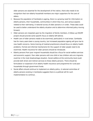 21 | P a g e
older persons are essential for the development of the nation, there also needs to be
recognition that non-elderly household members are major supporters for the care of
elders.
 Because the population of Cambodia is ageing, there is a growing need for information on
elderly persons, their households, communities in which they live, and various aspects
related to their well-being. A national survey of older persons is in order. These data could
be used to better understand the elderly situation and to determine informed policy moving
forward.
 Older persons are impacted upon by the migration of family members. A follow-up CRUMP
project should provide some specific focus on elderly left behind.
 Health care of older persons needs to be examined, particularly in rural areas. Cambodia
has for many years been a young country, but increased population ageing will give rise to
new health concerns. Some training of medical practitioners should focus on elderly health
problems. Formal and informal mechanisms for the support of older people need to be
examined. Health insurance for older persons should be introduced.
 Elderly persons from poor migrant households should be a focus for social welfare services
and economic support. Poor older persons with one child or two children who are migrants
could be in the most disadvantage situation. Social welfare at the community level could
provide both direct and indirect services to these elderly persons. There should be
formulation or expansion of an elderly health insurance card programme for rural poor
households through government funds.
 Social affairs should continue to implement an elderly policy. A national committee of
elderly persons existing in Cambodia suggests there is a political will for such
implementation to continue.
 