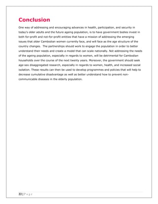 22 | P a g e
Conclusion
One way of addressing and encouraging advances in health, participation, and security in
today’s older adults and the future ageing population, is to have government bodies invest in
both for-profit and not-for-profit entities that have a mission of addressing the emerging
issues that older Cambodian women currently face, and will face as the age structure of the
country changes. The partnerships should work to engage the population in order to better
understand their needs and create a model that can scale nationally. Not addressing the needs
of the ageing population, especially in regards to women, will be detrimental for Cambodian
households over the course of the next twenty years. Moreover, the government should seek
age-sex disaggregated research, especially in regards to women, health, and increased social
isolation. These results can then be used to develop programmes and policies that will help to
decrease cumulative disadvantage as well as better understand how to prevent non-
communicable diseases in the elderly population.
 