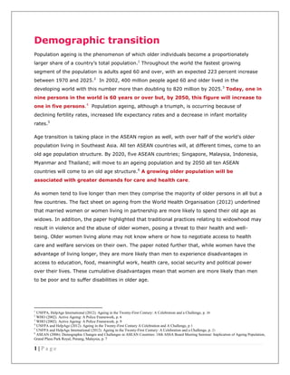 1 | P a g e
Demographic transition
Population ageing is the phenomenon of which older individuals become a proportionately
larger share of a country’s total population.1
Throughout the world the fastest growing
segment of the population is adults aged 60 and over, with an expected 223 percent increase
between 1970 and 2025.2
In 2002, 400 million people aged 60 and older lived in the
developing world with this number more than doubling to 820 million by 2025.3
Today, one in
nine persons in the world is 60 years or over but, by 2050, this figure will increase to
one in five persons.4
Population ageing, although a triumph, is occurring because of
declining fertility rates, increased life expectancy rates and a decrease in infant mortality
rates.5
Age transition is taking place in the ASEAN region as well, with over half of the world’s older
population living in Southeast Asia. All ten ASEAN countries will, at different times, come to an
old age population structure. By 2020, five ASEAN countries; Singapore, Malaysia, Indonesia,
Myanmar and Thailand; will move to an ageing population and by 2050 all ten ASEAN
countries will come to an old age structure.6
A growing older population will be
associated with greater demands for care and health care.
As women tend to live longer than men they comprise the majority of older persons in all but a
few countries. The fact sheet on ageing from the World Health Organisation (2012) underlined
that married women or women living in partnership are more likely to spend their old age as
widows. In addition, the paper highlighted that traditional practices relating to widowhood may
result in violence and the abuse of older women, posing a threat to their health and well-
being. Older women living alone may not know where or how to negotiate access to health
care and welfare services on their own. The paper noted further that, while women have the
advantage of living longer, they are more likely than men to experience disadvantages in
access to education, food, meaningful work, health care, social security and political power
over their lives. These cumulative disadvantages mean that women are more likely than men
to be poor and to suffer disabilities in older age.
1
UNFPA, HelpAge International (2012). Ageing in the Twenty-First Century: A Celebration and a Challenge, p. 20
2
WHO (2002). Active Ageing: A Police Framework, p. 6
3
WHO (2002). Active Ageing: A Police Framework, p. 9
4
UNFPA and HelpAge (2012). Ageing in the Twenty-First Century A Celebration and A Challenge, p 3
5
UNFPA and HelpAge International (2012). Ageing in the Twenty-First Century: A Celebration and a Challenge, p. 21
6
ASEAN (2006). Demographic Changes and Challenges in ASEAN Countries: 18th ASSA Board Meeting Seminar: Implication of Ageing Population,
Grand Plaza Park Royal, Penang, Malaysia, p. 7
 