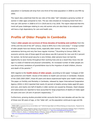 5 | P a g e
population in Cambodia will drop from one-third of the total population in 2008 to one-fifth by
2050.
The report also underlined that the sex ratio of the older “old” indicated a growing number of
women in older ages compared to men. The sex ratio showed an increasing trend from 69.1
men per 100 women in 2008 to 67.0 in 2018 and 61.4 by 2030. The report observed that this
trend will pose challenges relating to very old women who are also likely to be widowed and
will have a high dependency for care and health care.
Profile of Older People in Cambodia
Today’s older people are survivors of three decades of hardship and conflicts from the
1970s until the end of the 20th
century. Close to 80% live in the rural areas.11
A large number
of older people have low literacy levels, especially older women. Most are working in
subsistence farming and very few have regular incomes.12
According to Census 2008, the
economic activity rate of those aged 65 and above was 68.4 percent for men and 45.2 percent
for women. As formal social security is very limited, older persons have not had the
opportunity to save money throughout their working lives and as a result they move into old
age in a state of material and physical vulnerability. An increased number of older people are
now the primary caretakers of grandchildren due to the migration of adult children, divorce
and death of the parents.13
With regards to the health status of older people, according to GiZ paper “Linkages of Old-
age protection and Health: Access of the elderly to health care services in Cambodia: Analysis
of the CSES 2005-2009”, those 60 years and above experienced higher poor health incidence.
The paper on Fertility and Mortality in Cambodia, released by Japan International Cooperation
Agency (JICA) in 2013 reported that nearly 42 percent of deaths among males aged 60 years
and over, and nearly one half of deaths in older women are caused by illnesses. Heart disease
and tuberculosis are reported to have accounted for large proportions of deaths of males aged
60 years and over (18 and 14 percent respectively). 14
Furthermore, growing studies provided similar accounts that the next decades will see the rise
of those over 80 years of age, or the “older old”, as the population continues to age and life
11
MOH (2007). Community Services for the Elderly: the 5th
ASEAN & Japan High Level Officials Meeting on Caring Societies. Prepared for the
Kingdom of Cambodia
12
UNFPA, Muhahid, G. (2005). Population Ageing in East and South-East Asia: Current Situation and Emerging Challenges, Papers in Population ,
Aging Southeast Asian Population May Create "Grey Collar" Economy, p. 11: http://www.searchlightcatalysts.org/node/645
13
UNFPA, Fadane, K., Zimmer, Z. Cambodian Ministry of Planning “Ageing and Migration in Cambodia: A CRUMP Series Report.”
14
http://www.stat.go.jp/info/meetings/cambodia/pdf/a01_chap.pdf. Page 36
 
