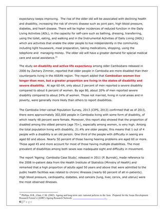 6 | P a g e
expectancy keeps improving. The rise of the older old will be associated with declining health
and disability, increasing the risk of chronic disease such as joint pain, high blood pressure,
diabetes, and heart disease. There will be higher incidences of reduced function in the Daily
Living Activities (ADL), in the capacity for self-care such as bathing, dressing, transferring,
using the toilet, eating, and walking and in the Instrumental Activities of Daily Living (IADL)
which are activities that enable the older people to live independently in the community
including light housework, meal preparation, taking medications, shopping, using the
telephone and managing money. The older old will have a greater demand for special medical
care and social assistance.15
The study on disability and active life expectancy among older Cambodians released in
2006 by Zachary Zimmer, reported that older people in Cambodia are more disabled than their
counterparts living in the ASEAN region. The report added that Cambodian women live
longer than men, but a greater proportion are living in the states of disability and
severe disability. At age 60-64, only about 2 percent of men reported a severe disability
compared to about 6 percent of women. By age 80, about 20% of men reported severe
disability compared to about 24% of women. Those not married, living in rural areas and in
poverty, were generally more likely than others to report disabilities.
The Cambodia Inter-censal Population Survey, 2013 (CIPS, 2013) confirmed that as of 2013,
there were approximately 302,000 people in Cambodia living with some form of disability, of
which nearly 48 percent were female. Moreover, this report also showed that the proportion of
disabled among the oldest persons (age 75+), especially among women, is very high. Among
the total population living with disability, 21.4% are older people; this means that 1 out of 4
people with a disability is an old person. One third of the people with difficulty in seeing are
aged 60 and above. Nearly 50 percent of those having hearing problems are aged 60 or more.
Those aged 45 and more account for most of those having multiple disabilities. The most
prevalent of disabilities among both sexes was inadequate sight and difficulty in movement.
The report ‘Ageing: Cambodia Case Study’, released in 2011 (P. Bunnak), made reference to
the 2008 in-patient data from the Health Institute of Statistics (Ministry of Health) and
remarked that a high proportion of adults aged 50 years and above that were admitted to the
public health facilities was related to chronic illnesses (nearly 60 percent of all in-patients).
High blood pressure, cardiopathy, diabetes, and cancers (lung, liver, cervix, and uterus) were
the most observed illnesses.
15
Phillips, D.R., Chan, C.M. (2002). Ageing and long-term care: national policies in the Asia. Prepared for the Asian Development
Research Forum’s (ADRF) Ageing Research Network: -
 