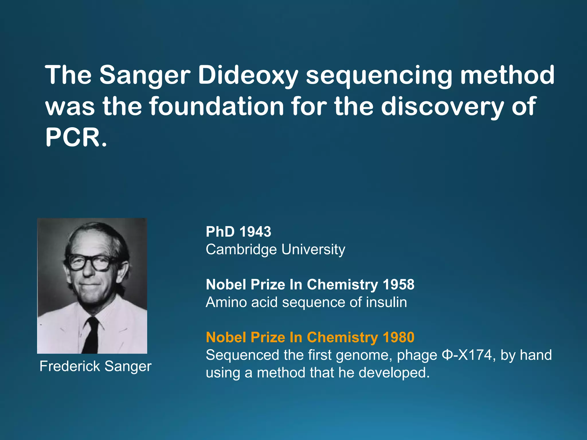 PhD 1943
Cambridge University
Nobel Prize In Chemistry 1958
Amino acid sequence of insulin
Nobel Prize In Chemistry 1980
Sequenced the first genome, phage Φ-X174, by hand
using a method that he developed.Frederick Sanger
The Sanger Dideoxy sequencing method
was the foundation for the discovery of
PCR.
 