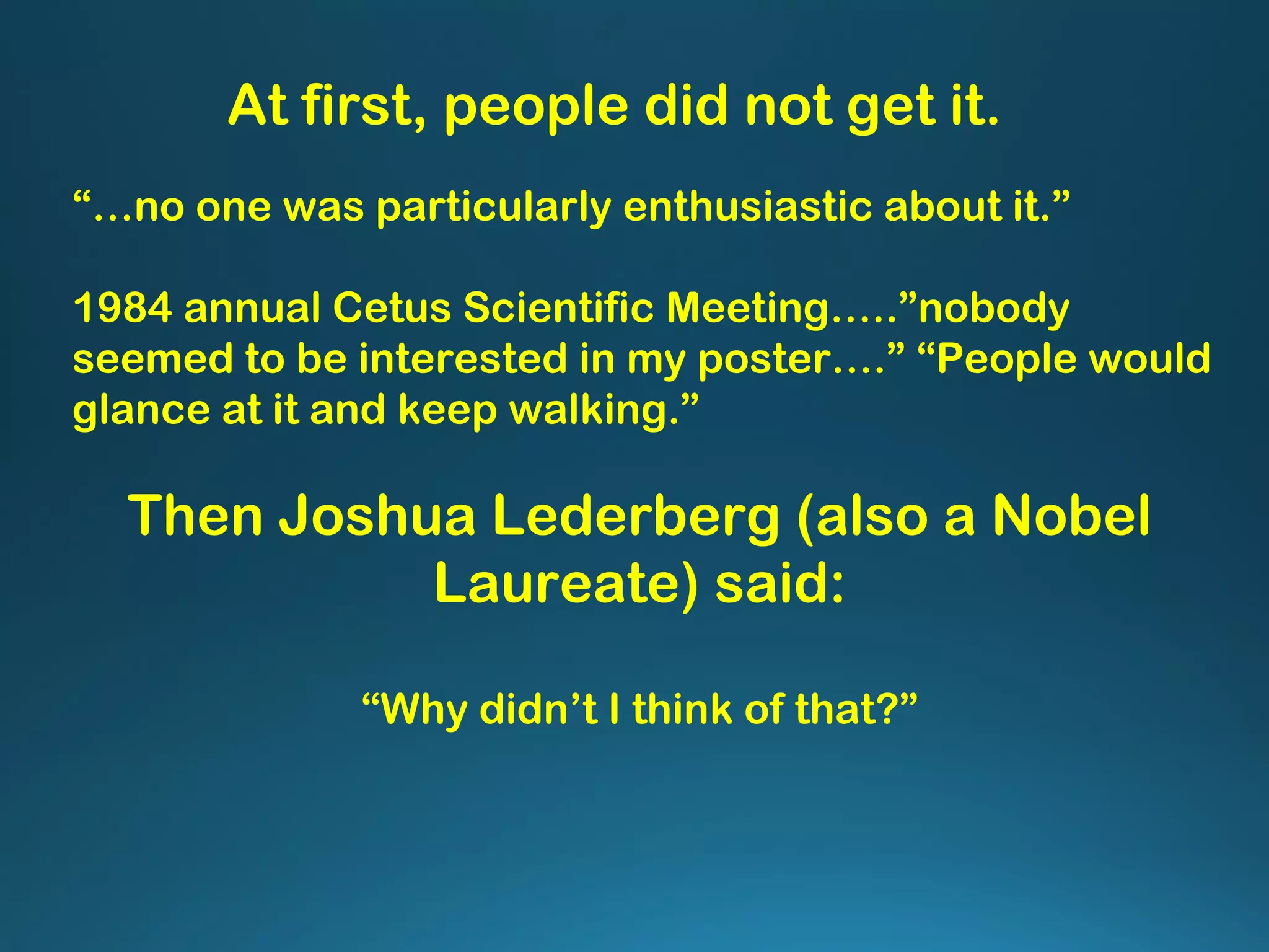“…no one was particularly enthusiastic about it.”
1984 annual Cetus Scientific Meeting…..”nobody
seemed to be interested in my poster….” “People would
glance at it and keep walking.”
At first, people did not get it.
Then Joshua Lederberg (also a Nobel
Laureate) said:
“Why didn’t I think of that?”
 