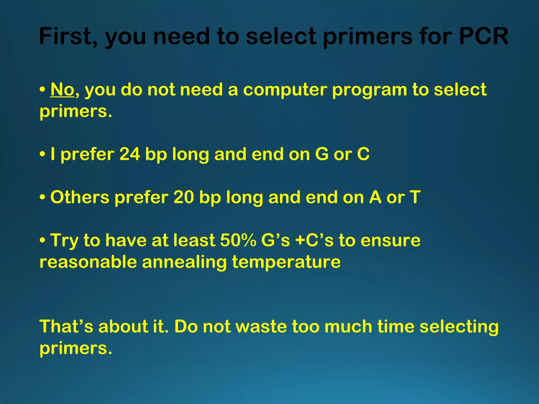 First, you need to select primers for PCR
• No, you do not need a computer program to select
primers.
• I prefer 24 bp long and end on G or C
• Others prefer 20 bp long and end on A or T
• Try to have at least 50% G’s +C’s to ensure
reasonable annealing temperature
That’s about it. Do not waste too much time selecting
primers.
 