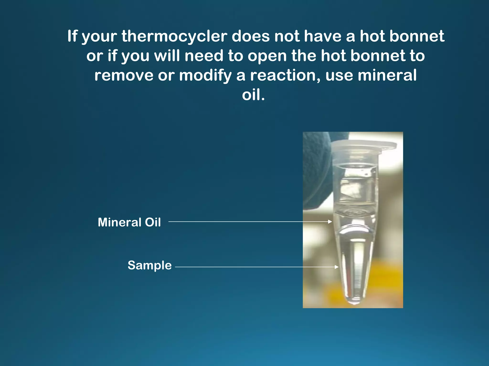 Mineral Oil
Sample
If your thermocycler does not have a hot bonnet
or if you will need to open the hot bonnet to
remove or modify a reaction, use mineral
oil.
 