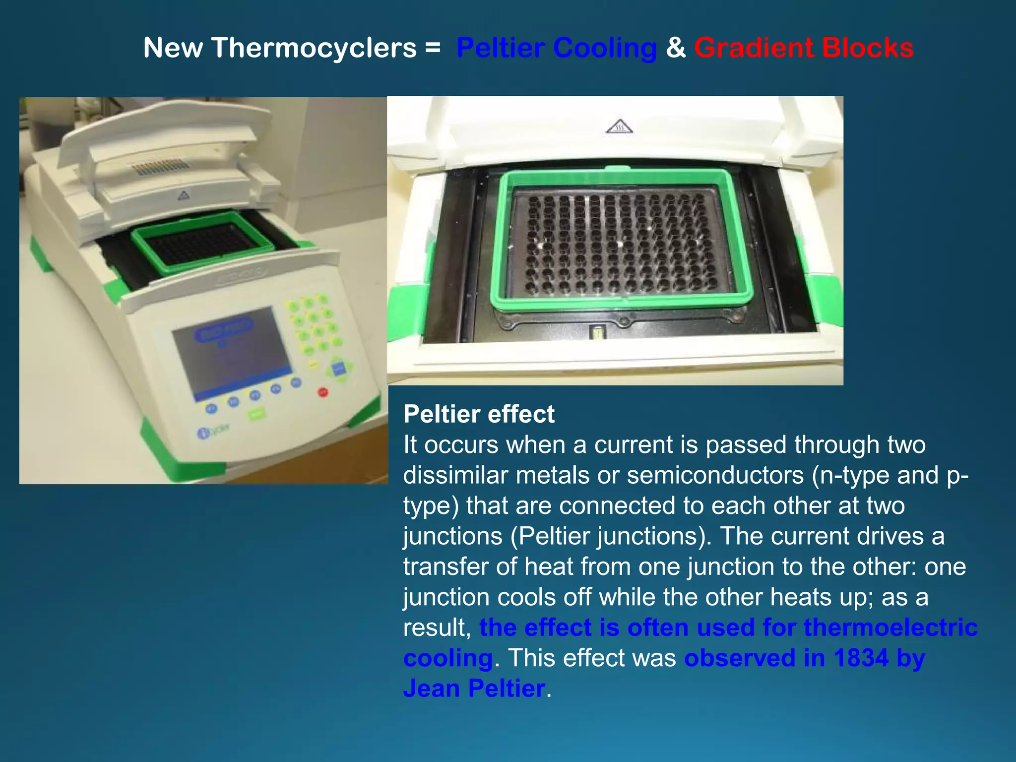 New Thermocyclers = Peltier Cooling & Gradient Blocks
Peltier effect
It occurs when a current is passed through two
dissimilar metals or semiconductors (n-type and p-
type) that are connected to each other at two
junctions (Peltier junctions). The current drives a
transfer of heat from one junction to the other: one
junction cools off while the other heats up; as a
result, the effect is often used for thermoelectric
cooling. This effect was observed in 1834 by
Jean Peltier.
 
