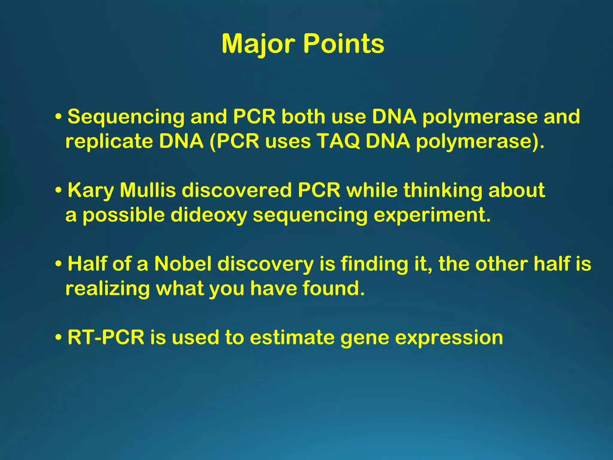 Major Points
• Sequencing and PCR both use DNA polymerase and
replicate DNA (PCR uses TAQ DNA polymerase).
• Kary Mullis discovered PCR while thinking about
a possible dideoxy sequencing experiment.
• Half of a Nobel discovery is finding it, the other half is
realizing what you have found.
• RT-PCR is used to estimate gene expression
 