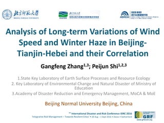 6th
International Disaster and Risk Conference IDRC 2016
‘Integrative Risk Management – Towards Resilient Cities‘ • 28 Aug – 1 Sept 2016 • Davos • Switzerland
www.grforum.org
Analysis of Long-term Variations of Wind
Speed and Winter Haze in Beijing-
Tianjin-Hebei and their Correlation
Gangfeng Zhang1,3; Peijun Shi1,2,3
1.State Key Laboratory of Earth Surface Processes and Resource Ecology
2. Key Laboratory of Environmental Change and Natural Disaster of Ministry of
Education
3.Academy of Disaster Reduction and Emergency Management, MoCA & MoE
Beijing Normal University Beijing, China
 