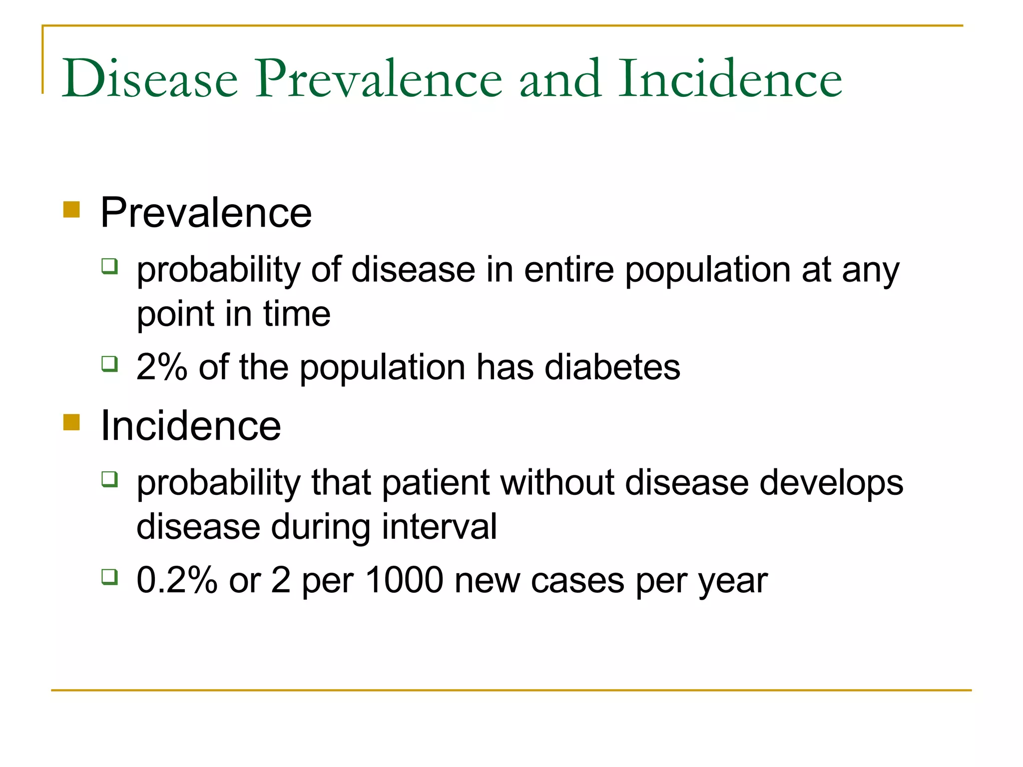 Disease Prevalence and Incidence Prevalence probability of disease in entire population at any point in time 2% of the population has diabetes  Incidence probability that patient without disease develops disease during interval 0.2% or 2 per 1000 new cases per year 