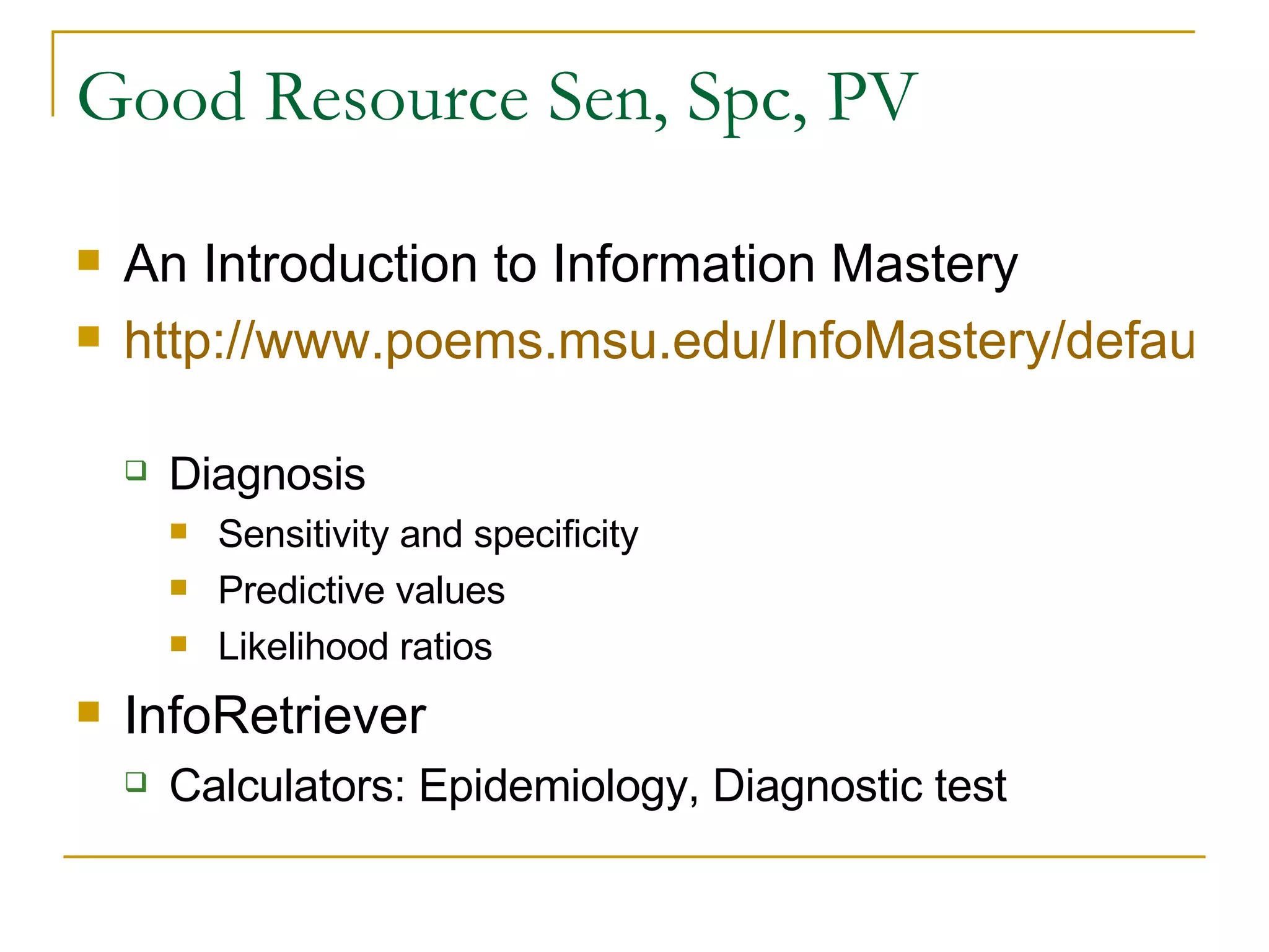 Good Resource Sen, Spc, PV  An Introduction to Information Mastery http://www.poems.msu.edu/InfoMastery/default.htm   Diagnosis Sensitivity and specificity Predictive values Likelihood ratios InfoRetriever  Calculators: Epidemiology, Diagnostic test 