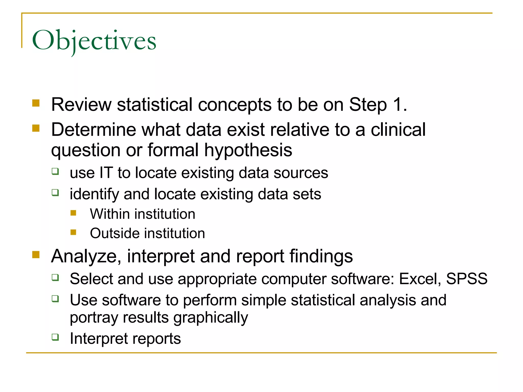Objectives Review statistical concepts to be on Step 1. Determine what data exist relative to a clinical question or formal hypothesis  use IT to locate existing data sources  identify and locate existing data sets  Within institution Outside institution Analyze, interpret and report findings  Select and use appropriate computer software: Excel, SPSS Use software to perform simple statistical analysis and portray results graphically  Interpret reports  