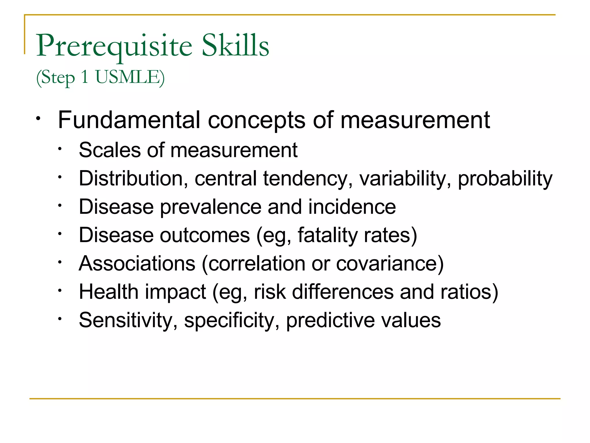 Prerequisite Skills  (Step 1 USMLE) Fundamental concepts of measurement Scales of measurement Distribution, central tendency, variability, probability Disease prevalence and incidence Disease outcomes (eg, fatality rates) Associations (correlation or covariance) Health impact (eg, risk differences and ratios) Sensitivity, specificity, predictive values  