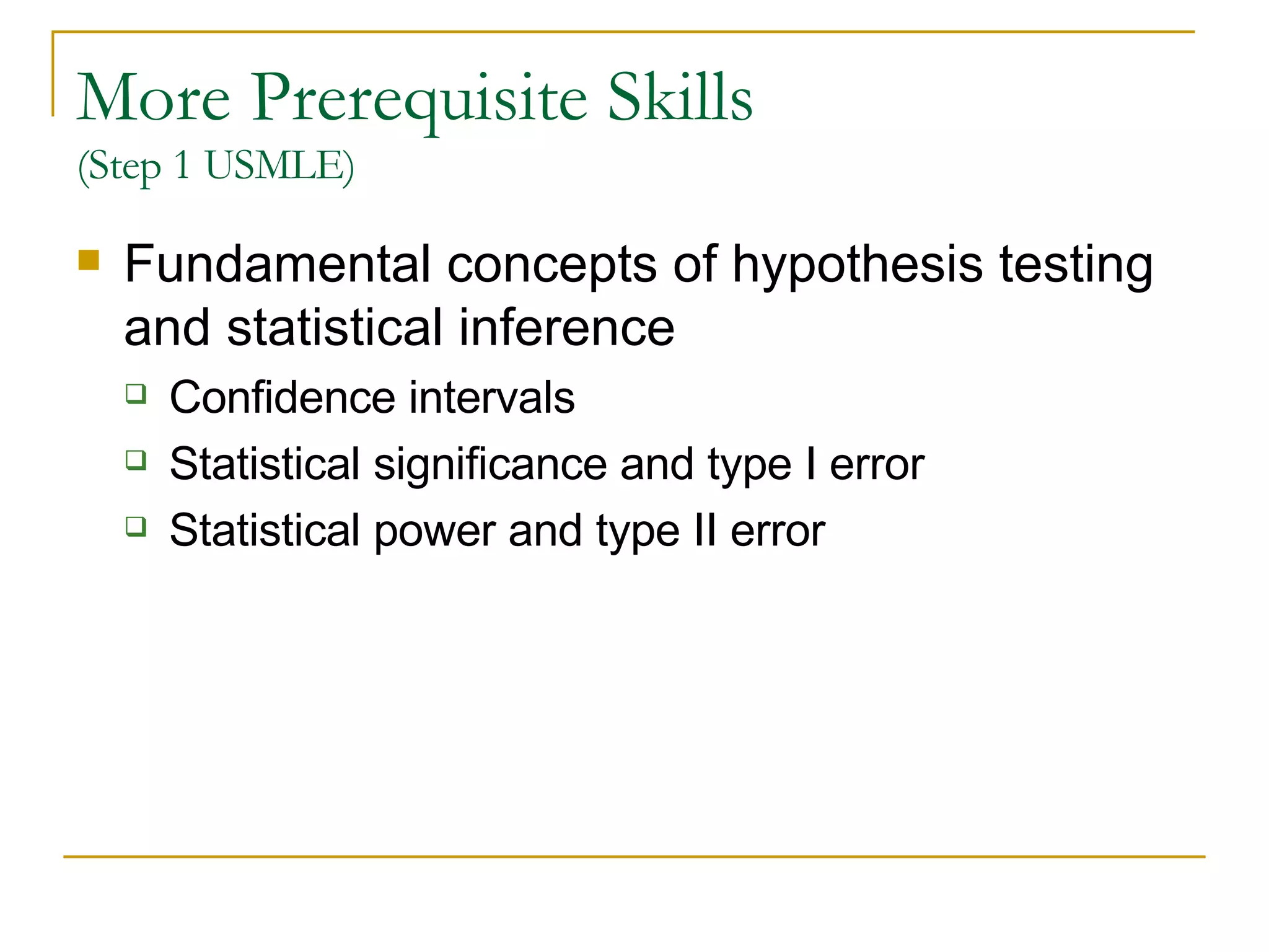 More Prerequisite Skills  (Step 1 USMLE) Fundamental concepts of hypothesis testing and statistical inference Confidence intervals Statistical significance and type I error Statistical power and type II error   