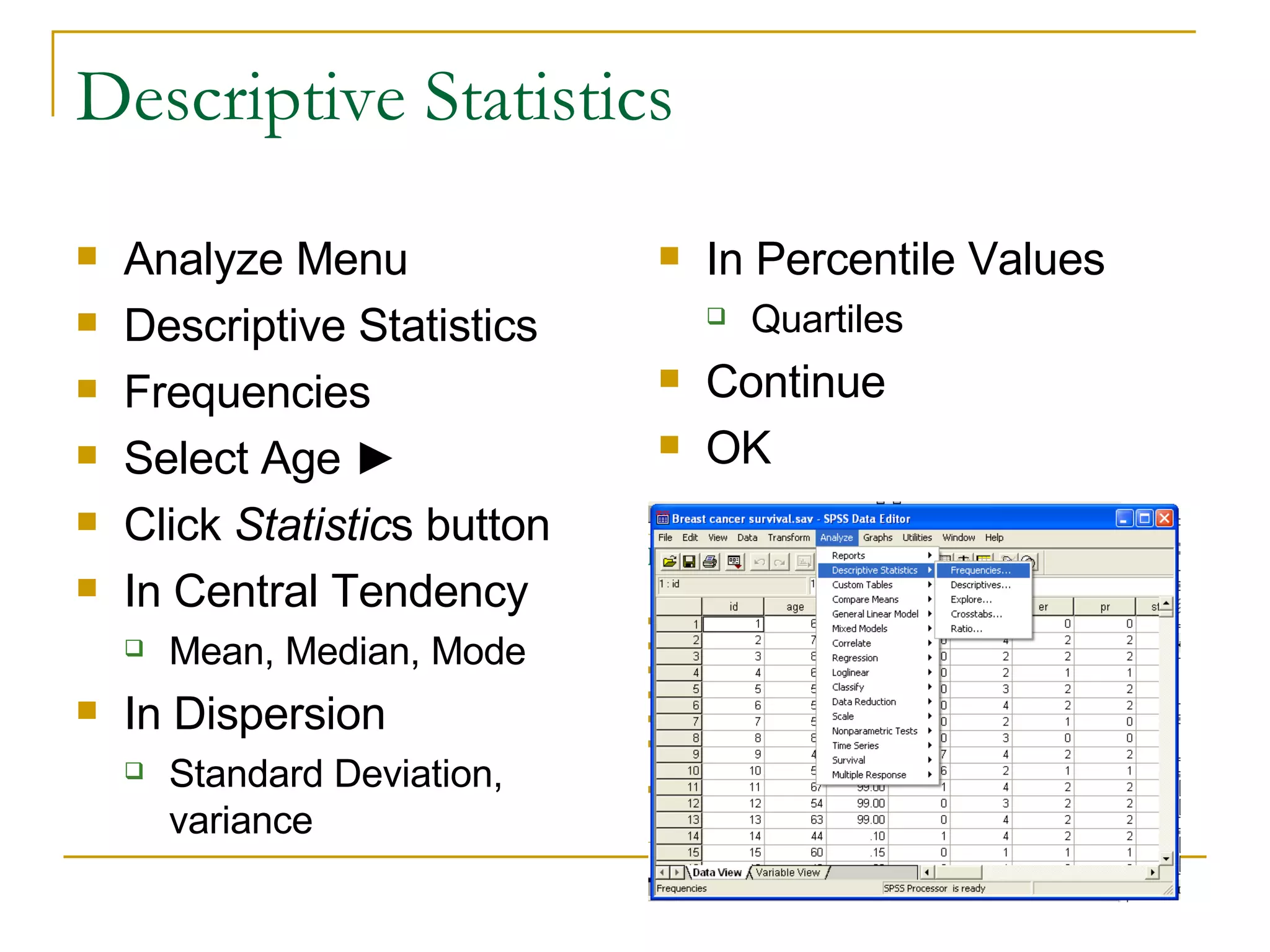 Descriptive Statistics Analyze Menu Descriptive Statistics Frequencies Select Age  ► Click  Statistic s button In Central Tendency Mean, Median, Mode  In Dispersion Standard Deviation, variance In Percentile Values Quartiles Continue OK 