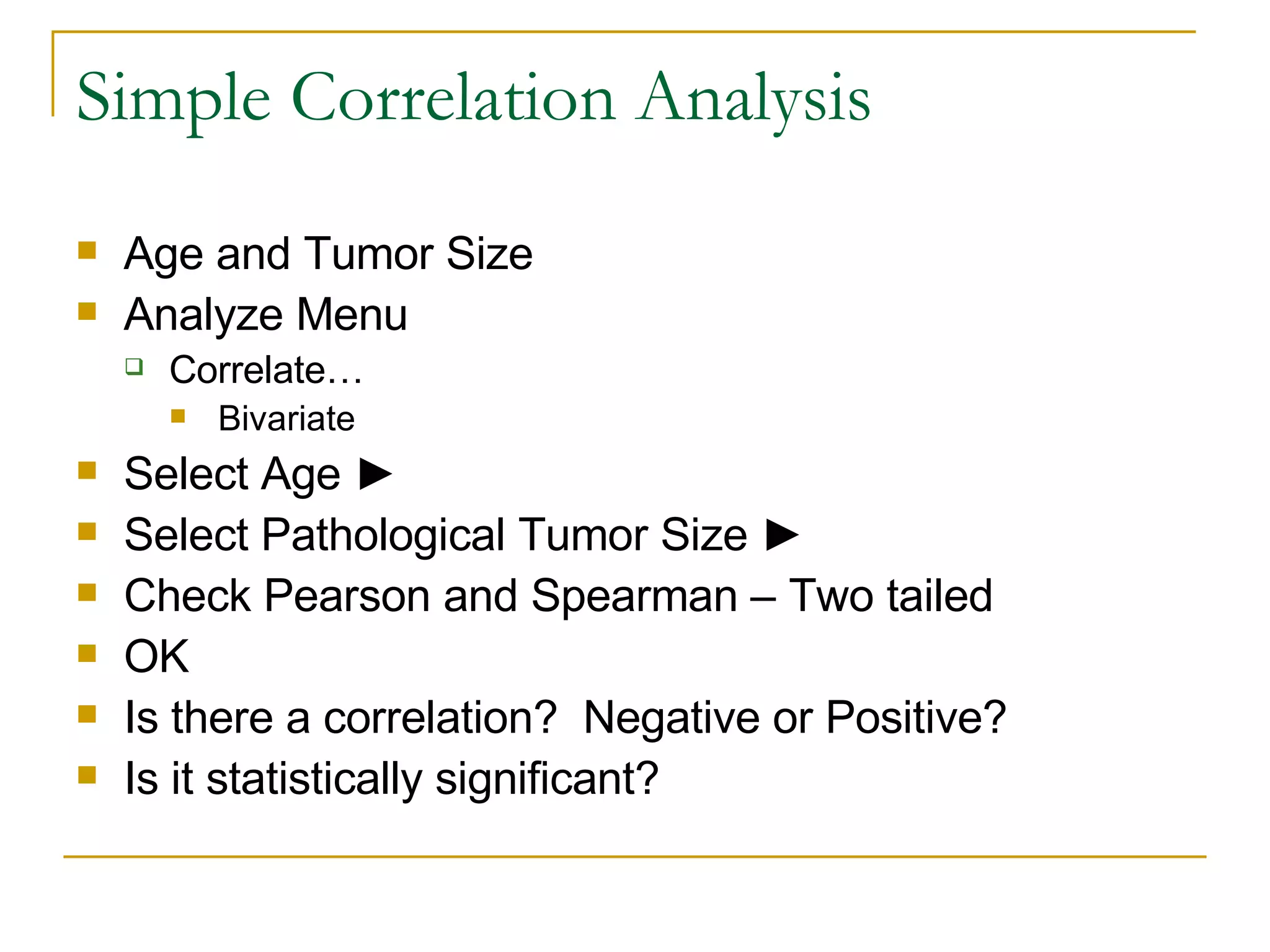 Simple Correlation Analysis Age and Tumor Size Analyze Menu Correlate… Bivariate Select Age  ► Select Pathological Tumor Size ► Check Pearson and Spearman – Two tailed OK Is there a correlation?  Negative or Positive? Is it statistically significant? 