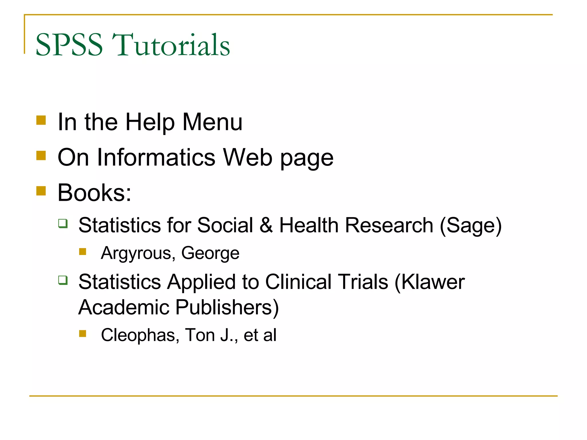 SPSS Tutorials In the Help Menu On Informatics Web page Books: Statistics for Social & Health Research (Sage) Argyrous, George  Statistics Applied to Clinical Trials (Klawer Academic Publishers) Cleophas, Ton J., et al 