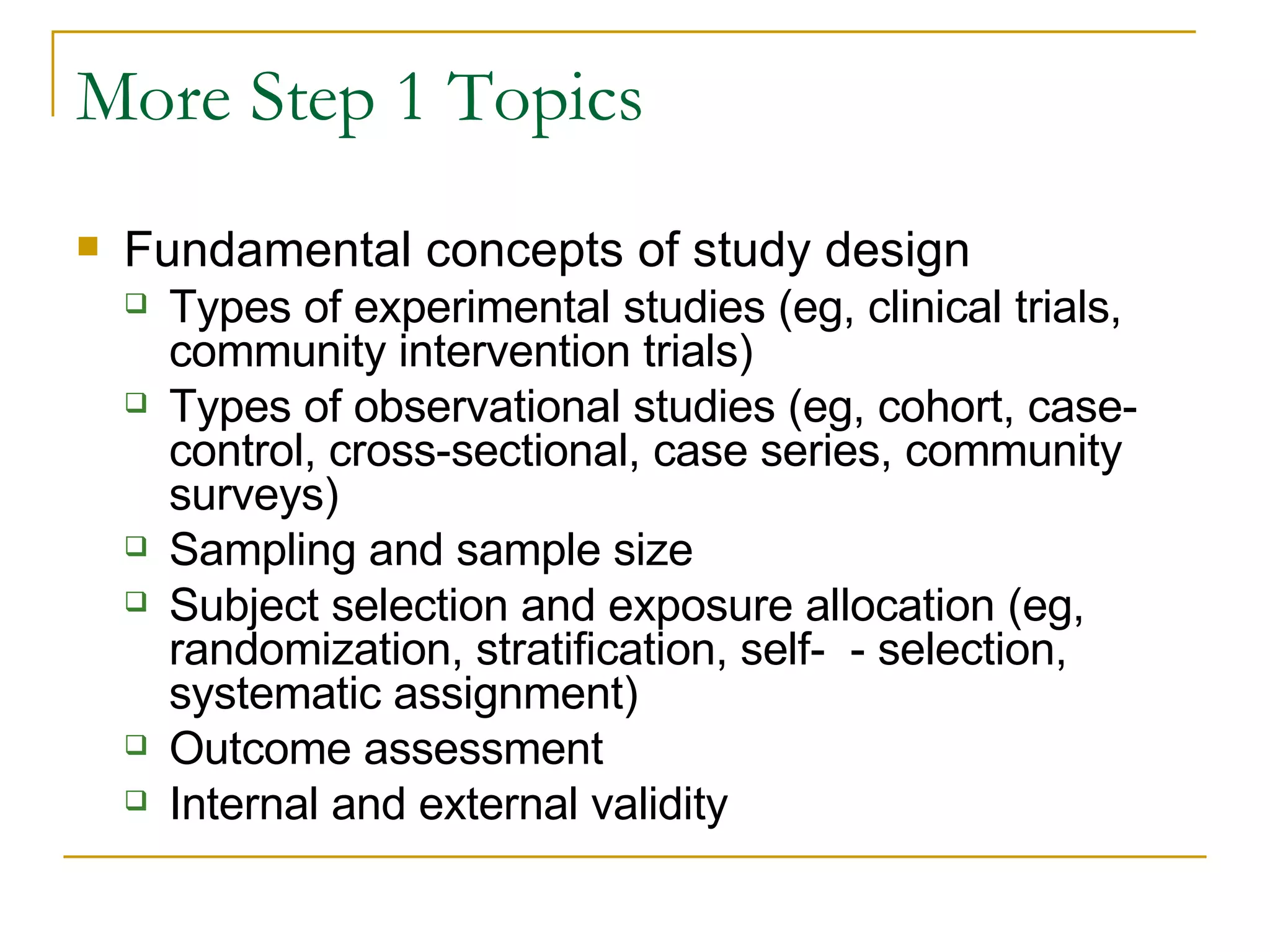 More Step 1 Topics Fundamental concepts of study design Types of experimental studies (eg, clinical trials, community intervention trials) Types of observational studies (eg, cohort, case-control, cross-sectional, case series, community surveys) Sampling and sample size Subject selection and exposure allocation (eg, randomization, stratification, self-  - selection, systematic assignment) Outcome assessment Internal and external validity  