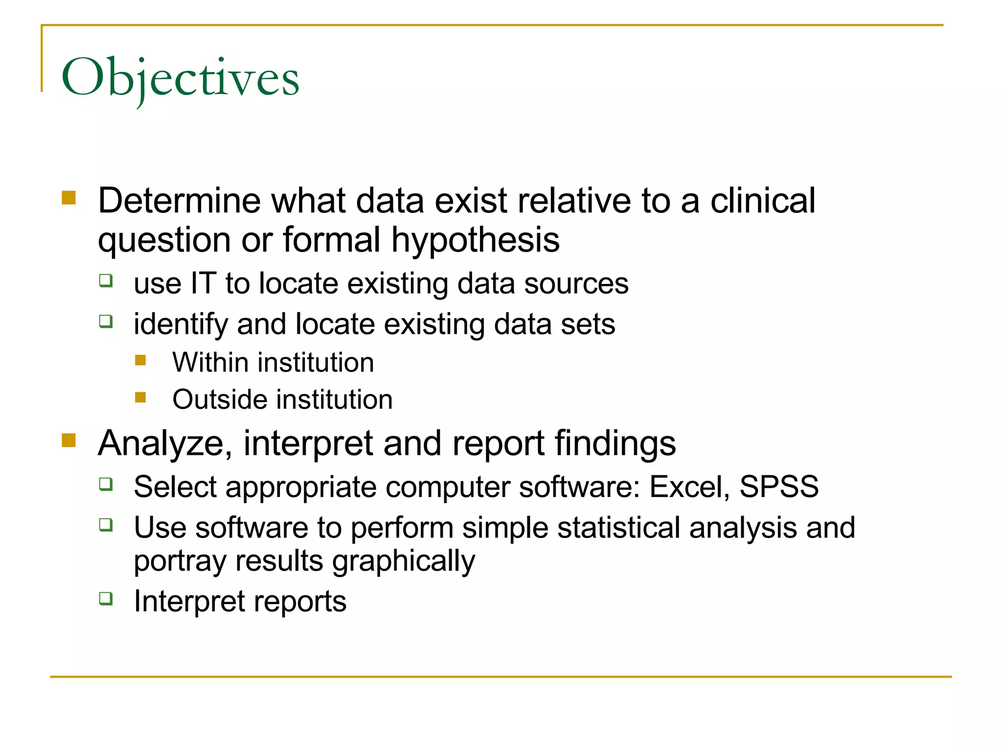 Objectives Determine what data exist relative to a clinical question or formal hypothesis  use IT to locate existing data sources  identify and locate existing data sets  Within institution Outside institution Analyze, interpret and report findings  Select appropriate computer software: Excel, SPSS Use software to perform simple statistical analysis and portray results graphically  Interpret reports  