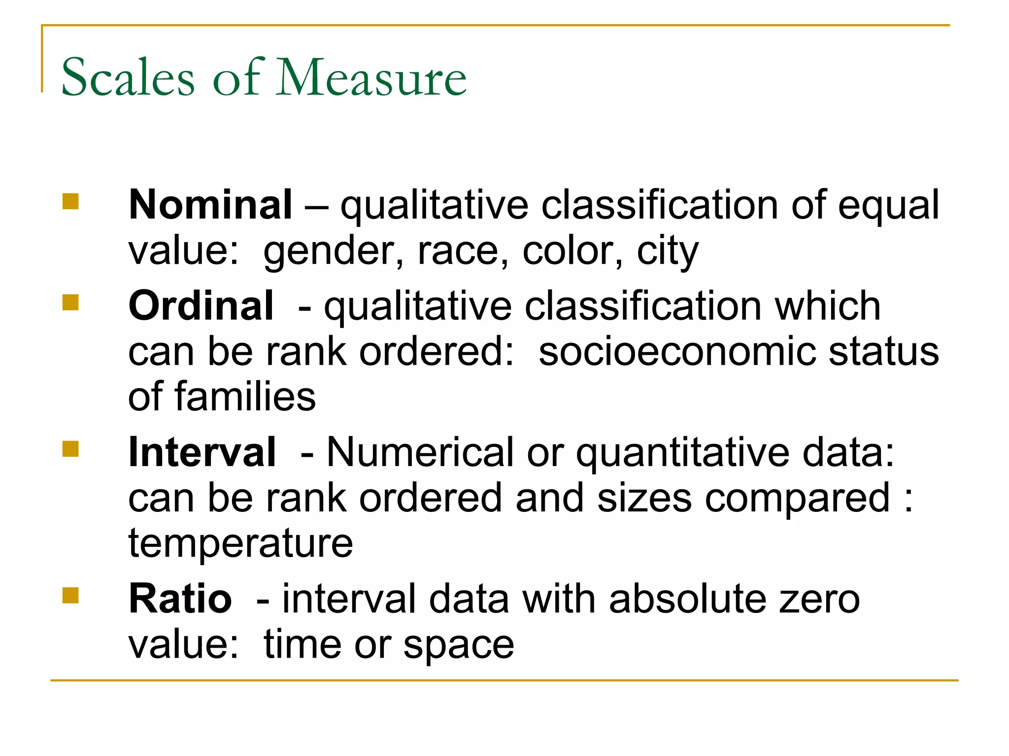 Scales of Measure Nominal  – qualitative classification of equal value:  gender, race, color, city  Ordinal  - qualitative classification which can be rank ordered:  socioeconomic status of families  Interval   - Numerical or quantitative data:  can be rank ordered and sizes compared :  temperature  Ratio   - interval data with absolute zero value:  time or space 