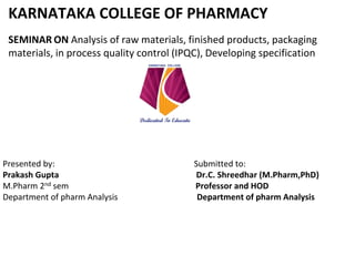 KARNATAKA COLLEGE OF PHARMACY
SEMINAR ON Analysis of raw materials, finished products, packaging
materials, in process quality control (IPQC), Developing specification
Presented by: Submitted to:
Prakash Gupta Dr.C. Shreedhar (M.Pharm,PhD)
M.Pharm 2nd sem Professor and HOD
Department of pharm Analysis Department of pharm Analysis
 