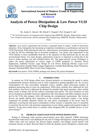 Scientific Journal Impact Factor (SJIF): 1.711
International Journal of Modern Trends in Engineering
and Research
www.ijmter.com
@IJMTER-2014, All rights Reserved 89
e-ISSN: 2349-9745
p-ISSN: 2393-8161
Analysis of Power Dissipation & Low Power VLSI
Chip Design
Ms. Anshu N. Adwani1
, Mr. Hitesh V. Chopade2
, Prof. Swapnil S. Jain3
1, 2
M. Tech (Electronics & Communication Engineering),DMIETR, Wardha, Maharashtra, India.
3
Asst. Professor Electronics &Telecommunication Engineering, DMIETR, Wardha, Maharashtra,
India
Abstract—Low power requirement has become a principal motto in today’s world of electronics
industries. Power dissipation has becoming an important consideration as performance and area for
VLSI Chip design. With reducing the chip size, reduced power consumption and power management
on chip are the key challenges due to increased complexity. Low power chip requirement in the
VLSI industry is main considerable field due to the reduction of chip dimension day by day and
environmental factors. For many designs, optimization of power is important as timing due to the
need to reduce package cost and extended battery life. This paper present various techniques to
reduce the power requirement in various stages of CMOS designing i.e. Dynamic Power
Suppression, Adiabatic Circuits, Logic Design for Low Power, Reducing Glitches, Logic Level
Power Optimization, Standby Mode Leakage Suppression, Variable Body Biasing, Sleep Transistors,
Dynamic Threshold MOS, Short Circuit Power Suppression.
Keywords-Low power, VLSI, CMOS, package cost, battery life, power dissipation.
I. INTRODUCTION
In modern era VLSI design efforts have focused primarily on increasing the speed to realize
computationally intensive functions such as video compression, gaming &graphics etc. So, we have
semiconductor ICs that successfully integrated various complex signal processing modules &
graphical processing units to meet our requirement. While these solutions have addressed the real-
time problem, they haven’t addressed the demand for portable high speed operation, where mobile
phone needs to design with all this without consuming much power. The strict limitation on total
power dissipation in portable electronics applications like smart phones and tablet computers must be
met by the VLSI chip designer while still meeting the computational requirements. But wireless
devices are rapidly making their importance to the consumer electronics market; a key design
component for portable operation namely the total power consumption of the device must be
addressed. Lowering the total power consumption in these systems is important since it is desirable
to maximize the run time with minimum requirements on size, battery support and required weight of
batteries. So the most useful factor to consider while designing SOC for portable devices is 'low
power design'.[1]
II. PROBLEM ASSOCIATED WITH POWER DISSIPATION
Scaling of technology node increases power-density more than expected. CMOS technology
beyond 65nm node arises a real challenge for any sort of voltage and frequency scaling Starting from
120nm node, each new process has obvious higher dynamic and leakage current density with
minimum increase in speed. Between 90nm to 65nm the dynamic power dissipation is almost same
 