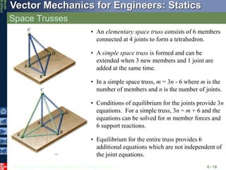 © 2010 The McGraw-Hill Companies, Inc. All rights reserved.
Vector Mechanics for Engineers: Statics
Ninth
Edition
Space Trusses
6 - 10
• An elementary space truss consists of 6 members
connected at 4 joints to form a tetrahedron.
• A simple space truss is formed and can be
extended when 3 new members and 1 joint are
added at the same time.
• Equilibrium for the entire truss provides 6
additional equations which are not independent of
the joint equations.
• In a simple space truss, m = 3n - 6 where m is the
number of members and n is the number of joints.
• Conditions of equilibrium for the joints provide 3n
equations. For a simple truss, 3n = m + 6 and the
equations can be solved for m member forces and
6 support reactions.
 