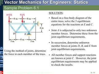 © 2010 The McGraw-Hill Companies, Inc. All rights reserved.
Vector Mechanics for Engineers: Statics
Ninth
Edition
Sample Problem 6.1
6 - 11
Using the method of joints, determine
the force in each member of the truss.
SOLUTION:
• Based on a free-body diagram of the
entire truss, solve the 3 equilibrium
equations for the reactions at E and C.
• Joint A is subjected to only two unknown
member forces. Determine these from the
joint equilibrium requirements.
• In succession, determine unknown
member forces at joints D, B, and E from
joint equilibrium requirements.
• All member forces and support reactions
are known at joint C. However, the joint
equilibrium requirements may be applied
to check the results.
 