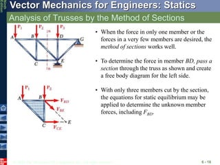 © 2010 The McGraw-Hill Companies, Inc. All rights reserved.
Vector Mechanics for Engineers: Statics
Ninth
Edition
Analysis of Trusses by the Method of Sections
6 - 16
• When the force in only one member or the
forces in a very few members are desired, the
method of sections works well.
• To determine the force in member BD, pass a
section through the truss as shown and create
a free body diagram for the left side.
• With only three members cut by the section,
the equations for static equilibrium may be
applied to determine the unknown member
forces, including FBD.
 