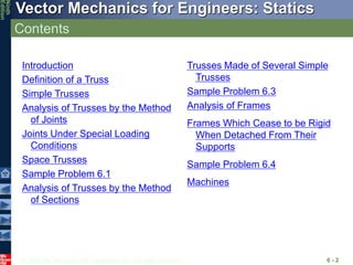 © 2010 The McGraw-Hill Companies, Inc. All rights reserved.
Vector Mechanics for Engineers: Statics
Ninth
Edition
Contents
6 - 2
Introduction
Definition of a Truss
Simple Trusses
Analysis of Trusses by the Method
of Joints
Joints Under Special Loading
Conditions
Space Trusses
Sample Problem 6.1
Analysis of Trusses by the Method
of Sections
Trusses Made of Several Simple
Trusses
Sample Problem 6.3
Analysis of Frames
Frames Which Cease to be Rigid
When Detached From Their
Supports
Sample Problem 6.4
Machines
 