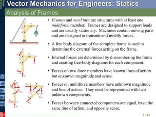 © 2010 The McGraw-Hill Companies, Inc. All rights reserved.
Vector Mechanics for Engineers: Statics
Ninth
Edition
Analysis of Frames
6 - 22
• Frames and machines are structures with at least one
multiforce member. Frames are designed to support loads
and are usually stationary. Machines contain moving parts
and are designed to transmit and modify forces.
• A free body diagram of the complete frame is used to
determine the external forces acting on the frame.
• Internal forces are determined by dismembering the frame
and creating free-body diagrams for each component.
• Forces between connected components are equal, have the
same line of action, and opposite sense.
• Forces on two force members have known lines of action
but unknown magnitude and sense.
• Forces on multiforce members have unknown magnitude
and line of action. They must be represented with two
unknown components.
 